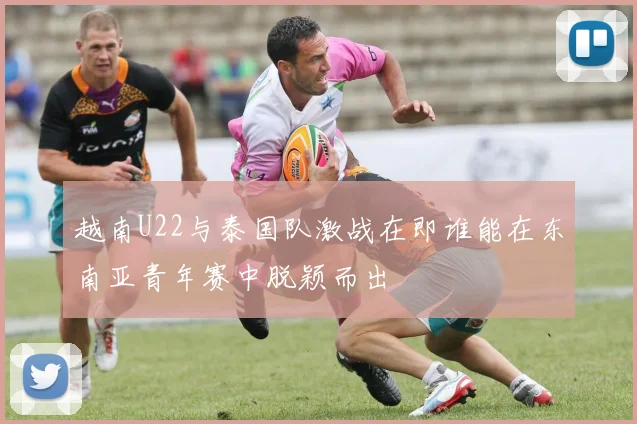 越南U22与泰国队激战在即谁能在东南亚青年赛中脱颖而出